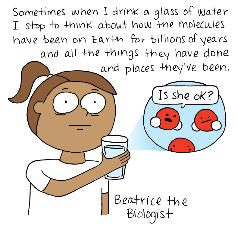 Sometimes when I have a glass of water i stop to think about how the molecules have been on Earth for billions of years and all the things they've done and places they've been.